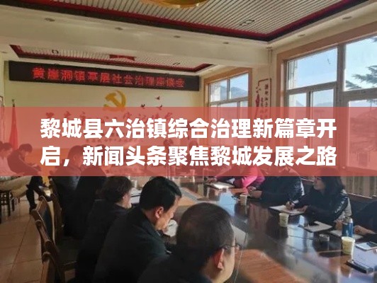 黎城县六治镇综合治理新篇章开启，新闻头条聚焦黎城发展之路