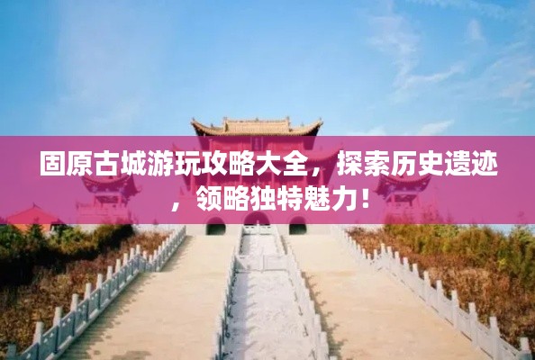 固原古城游玩攻略大全，探索历史遗迹，领略独特魅力！