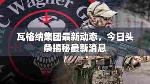 瓦格纳集团最新动态，今日头条揭秘最新消息