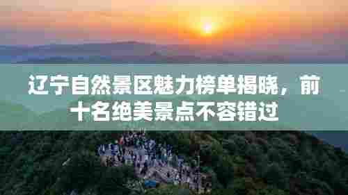 辽宁自然景区魅力榜单揭晓，前十名绝美景点不容错过