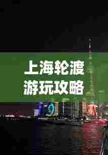 上海轮渡游玩攻略，最新指南带你畅游浦江两岸