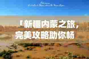 「新疆内蒙之旅，完美攻略助你畅游无界」