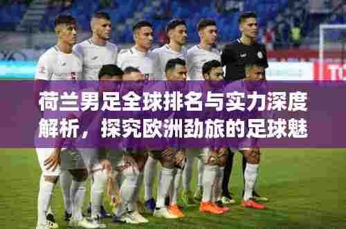 荷兰男足全球排名与实力深度解析，探究欧洲劲旅的足球魅力