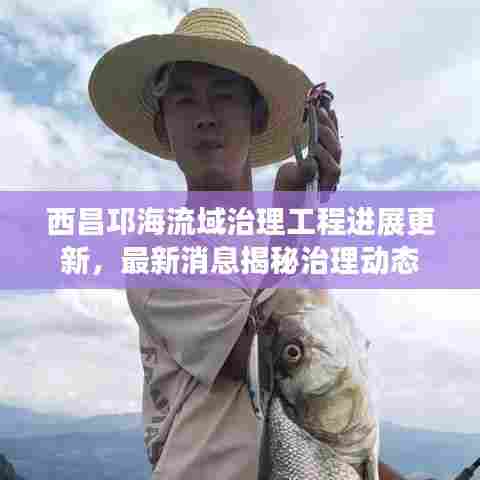 西昌邛海流域治理工程进展更新，最新消息揭秘治理动态