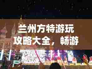 兰州方特游玩攻略大全，畅游乐园必看的精彩指南！