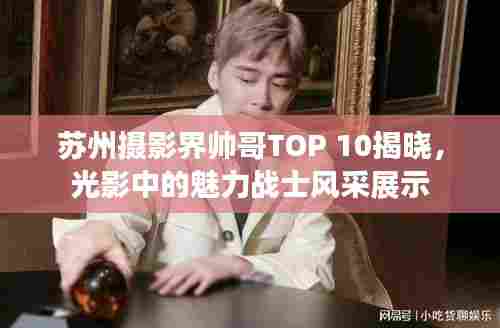 苏州摄影界帅哥TOP 10揭晓，光影中的魅力战士风采展示