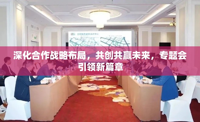 深化合作战略布局，共创共赢未来，专题会引领新篇章