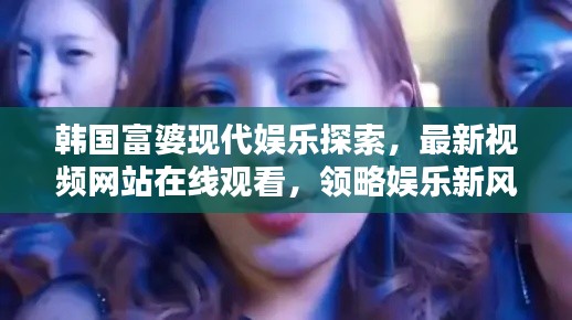 韩国富婆现代娱乐探索，最新视频网站在线观看，领略娱乐新风尚