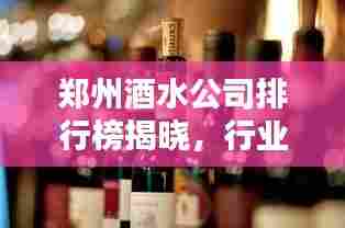 郑州酒水公司排行榜揭晓，行业巨头一览无余