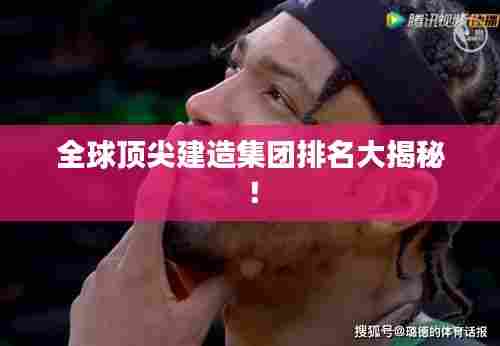 全球顶尖建造集团排名大揭秘！