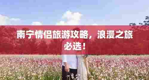 南宁情侣旅游攻略，浪漫之旅必选！
